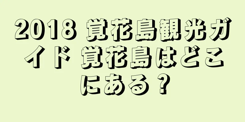 2018 覚花島観光ガイド 覚花島はどこにある？