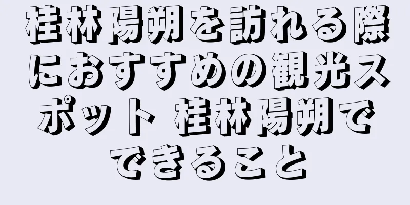 桂林陽朔を訪れる際におすすめの観光スポット 桂林陽朔でできること