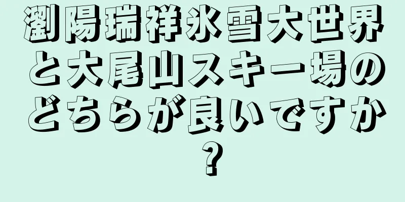 瀏陽瑞祥氷雪大世界と大尾山スキー場のどちらが良いですか？