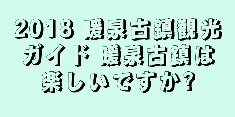 2018 暖泉古鎮観光ガイド 暖泉古鎮は楽しいですか?