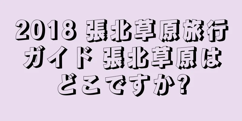 2018 張北草原旅行ガイド 張北草原はどこですか?
