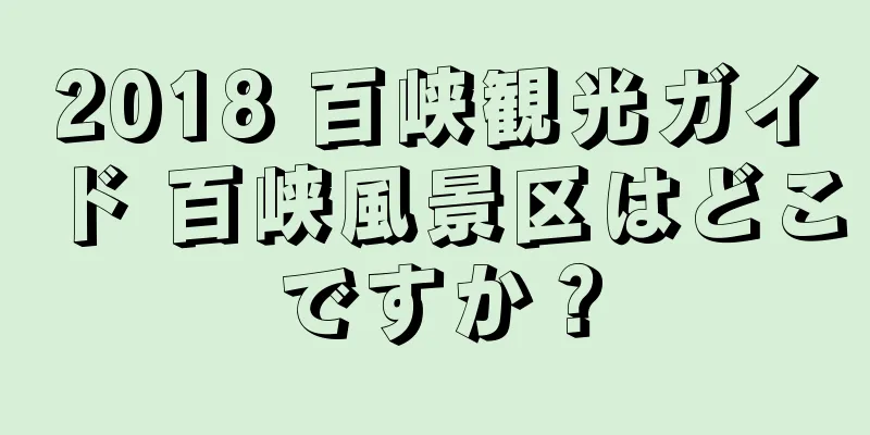 2018 百峡観光ガイド 百峡風景区はどこですか？