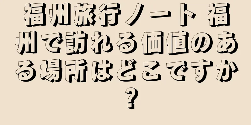 福州旅行ノート 福州で訪れる価値のある場所はどこですか？