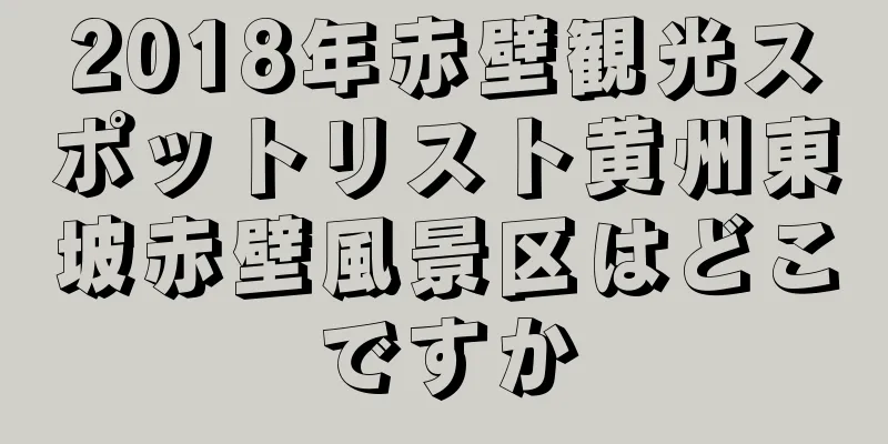 2018年赤壁観光スポットリスト黄州東坡赤壁風景区はどこですか