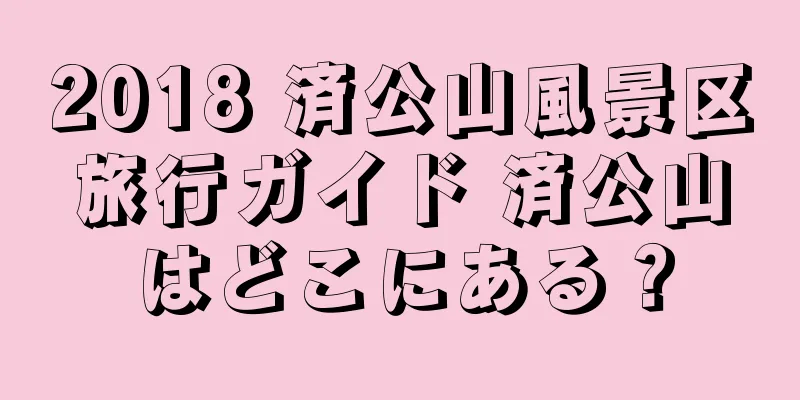 2018 済公山風景区旅行ガイド 済公山はどこにある？