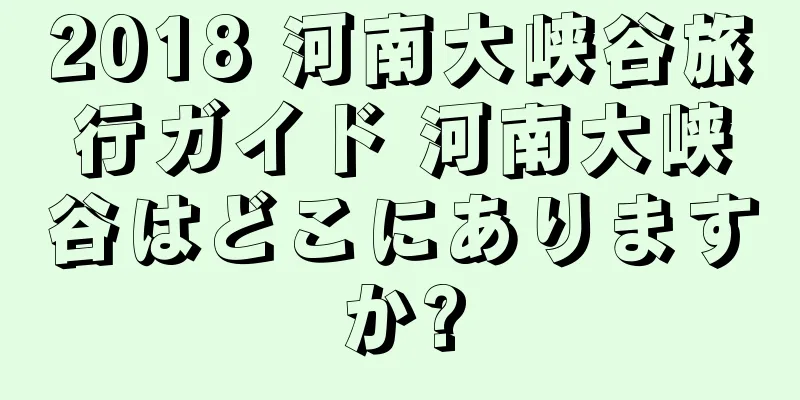 2018 河南大峡谷旅行ガイド 河南大峡谷はどこにありますか?