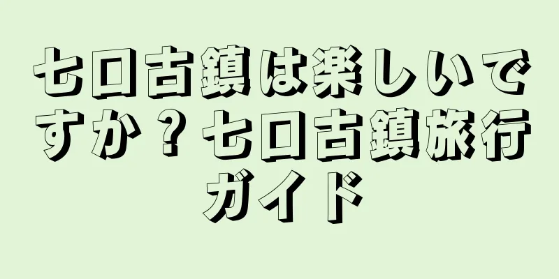 七口古鎮は楽しいですか？七口古鎮旅行ガイド