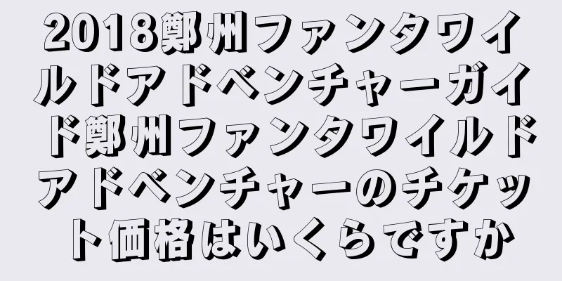 2018鄭州ファンタワイルドアドベンチャーガイド鄭州ファンタワイルドアドベンチャーのチケット価格はいくらですか