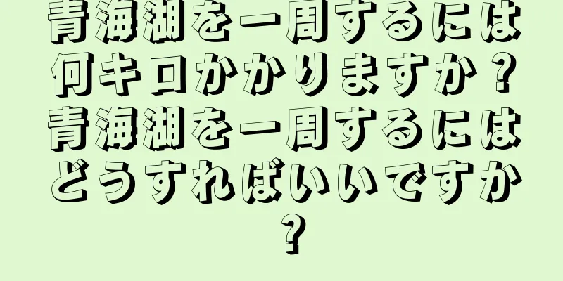 青海湖を一周するには何キロかかりますか？青海湖を一周するにはどうすればいいですか？
