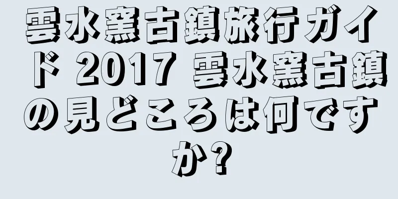雲水窯古鎮旅行ガイド 2017 雲水窯古鎮の見どころは何ですか?
