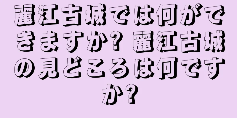 麗江古城では何ができますか? 麗江古城の見どころは何ですか?