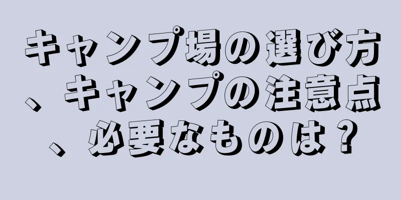 キャンプ場の選び方、キャンプの注意点、必要なものは？