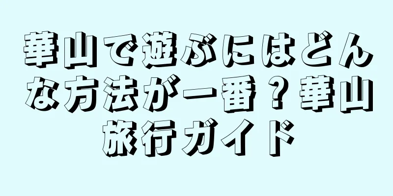 華山で遊ぶにはどんな方法が一番？華山旅行ガイド