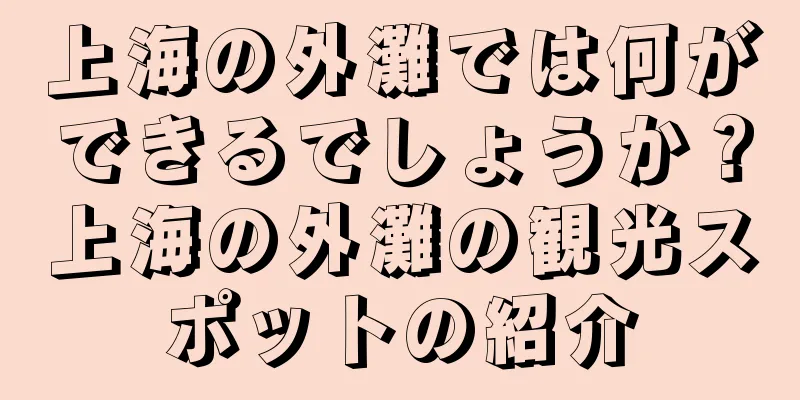 上海の外灘では何ができるでしょうか？上海の外灘の観光スポットの紹介