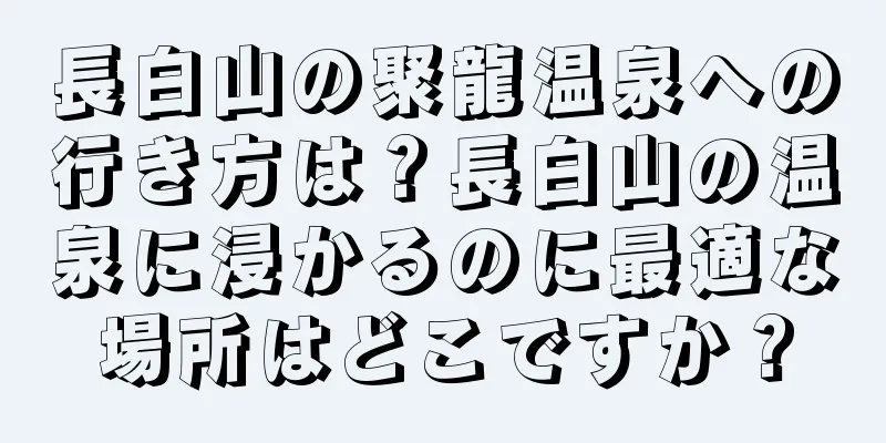 長白山の聚龍温泉への行き方は？長白山の温泉に浸かるのに最適な場所はどこですか？
