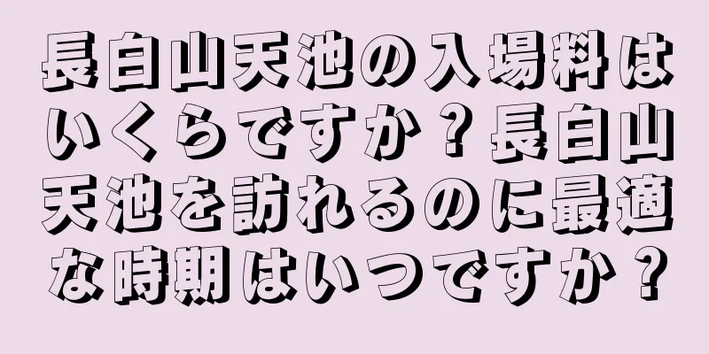 長白山天池の入場料はいくらですか？長白山天池を訪れるのに最適な時期はいつですか？