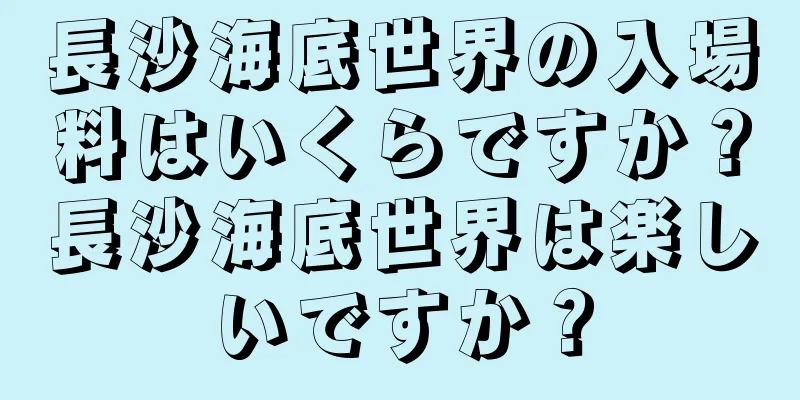 長沙海底世界の入場料はいくらですか？長沙海底世界は楽しいですか？