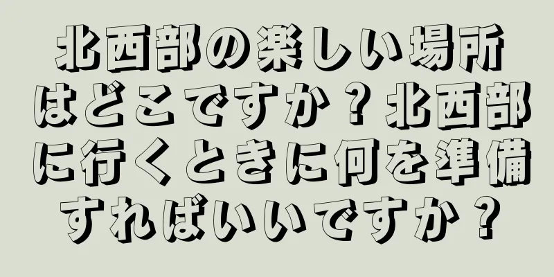 北西部の楽しい場所はどこですか？北西部に行くときに何を準備すればいいですか？