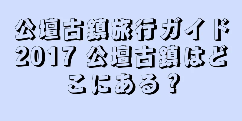 公壇古鎮旅行ガイド2017 公壇古鎮はどこにある？
