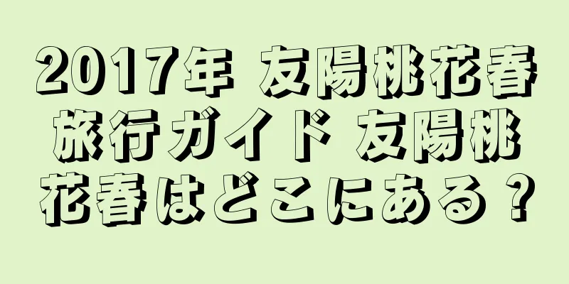 2017年 友陽桃花春旅行ガイド 友陽桃花春はどこにある？