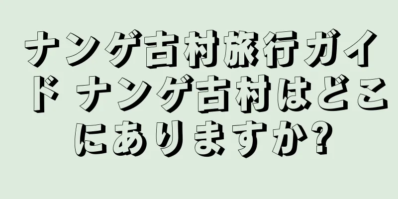ナンゲ古村旅行ガイド ナンゲ古村はどこにありますか?