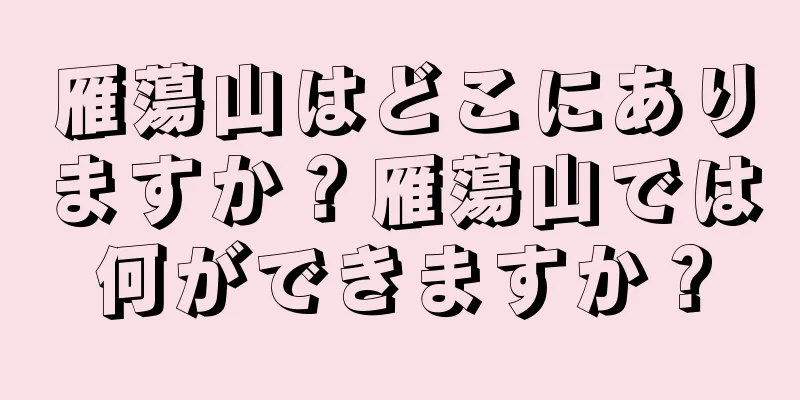 雁蕩山はどこにありますか？雁蕩山では何ができますか？