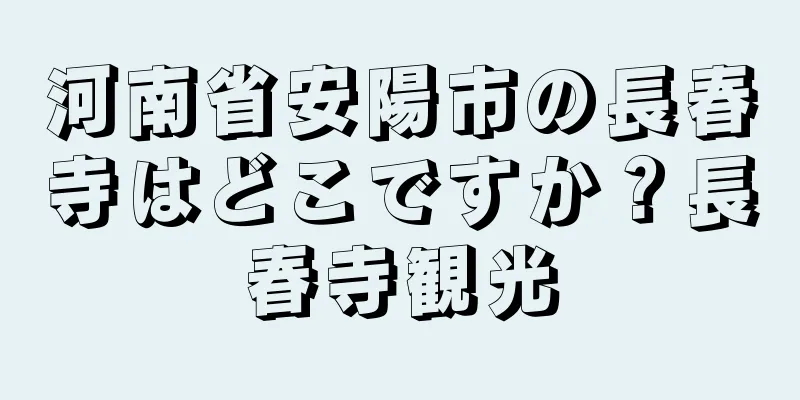 河南省安陽市の長春寺はどこですか？長春寺観光