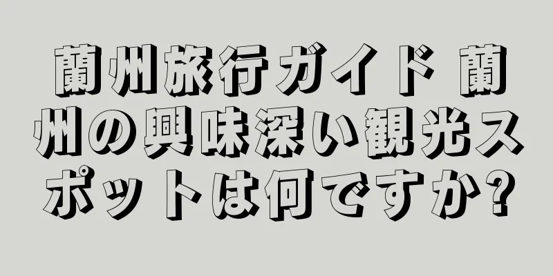 蘭州旅行ガイド 蘭州の興味深い観光スポットは何ですか?