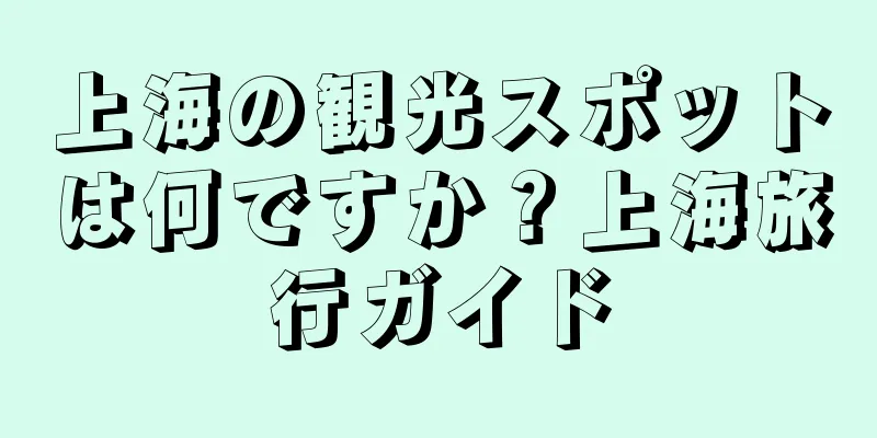 上海の観光スポットは何ですか？上海旅行ガイド
