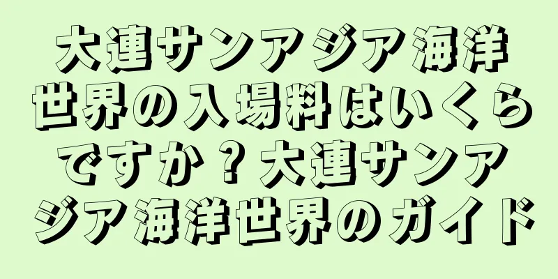 大連サンアジア海洋世界の入場料はいくらですか？大連サンアジア海洋世界のガイド