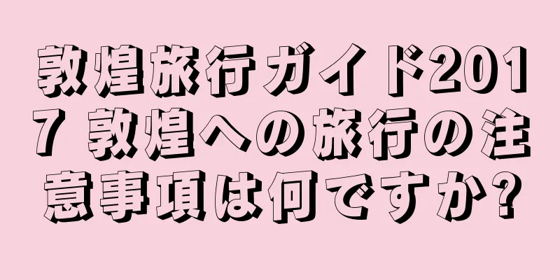 敦煌旅行ガイド2017 敦煌への旅行の注意事項は何ですか?