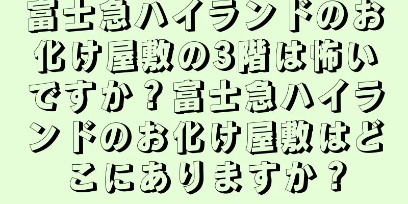 富士急ハイランドのお化け屋敷の3階は怖いですか？富士急ハイランドのお化け屋敷はどこにありますか？