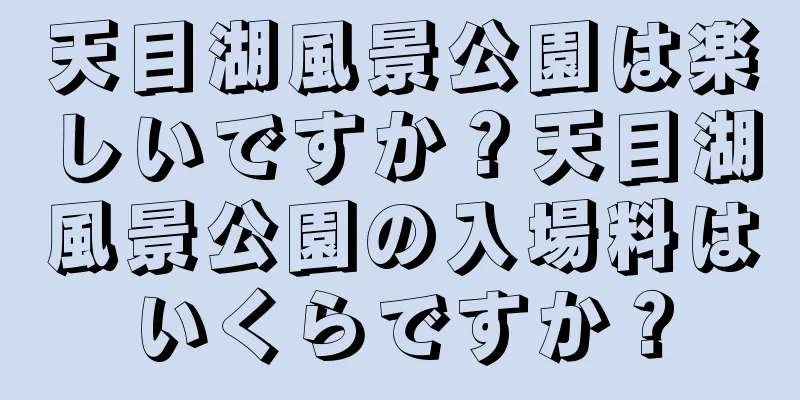 天目湖風景公園は楽しいですか？天目湖風景公園の入場料はいくらですか？