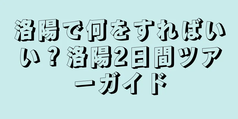 洛陽で何をすればいい？洛陽2日間ツアーガイド