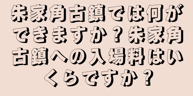朱家角古鎮では何ができますか？朱家角古鎮への入場料はいくらですか？