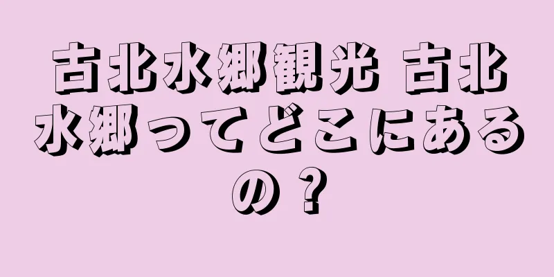 古北水郷観光 古北水郷ってどこにあるの？