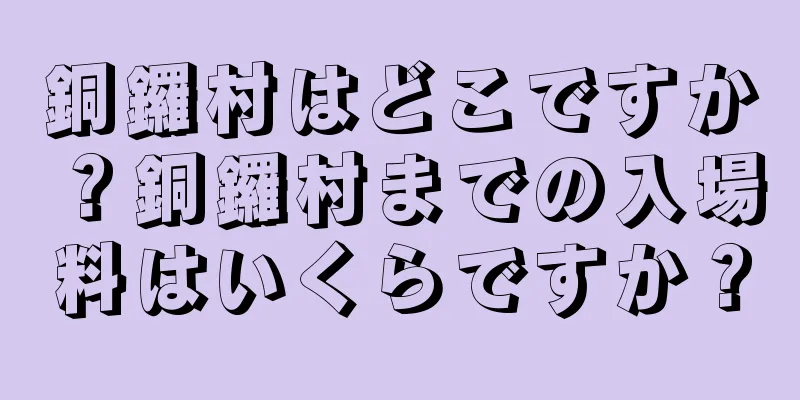 銅鑼村はどこですか？銅鑼村までの入場料はいくらですか？
