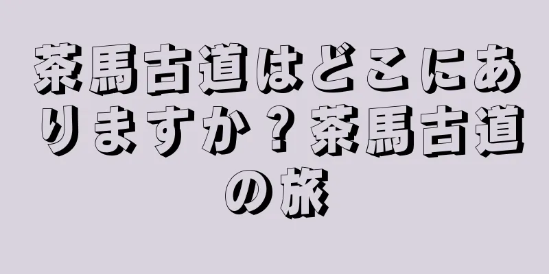 茶馬古道はどこにありますか？茶馬古道の旅