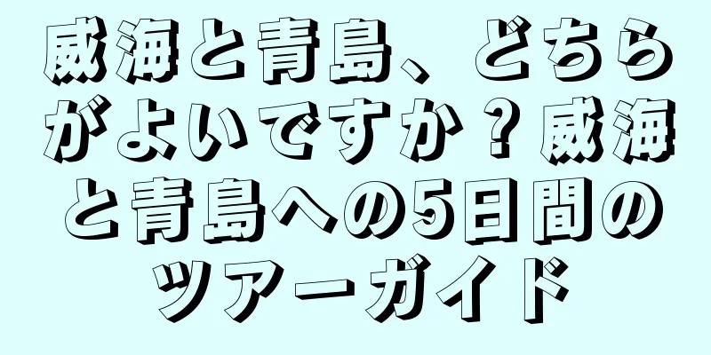 威海と青島、どちらがよいですか？威海と青島への5日間のツアーガイド