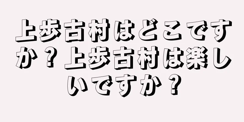 上歩古村はどこですか？上歩古村は楽しいですか？