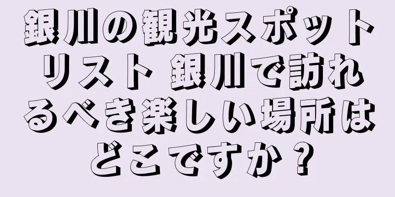 銀川の観光スポットリスト 銀川で訪れるべき楽しい場所はどこですか？