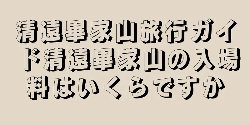 清遠畢家山旅行ガイド清遠畢家山の入場料はいくらですか
