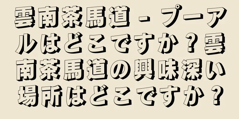 雲南茶馬道 - プーアルはどこですか？雲南茶馬道の興味深い場所はどこですか？