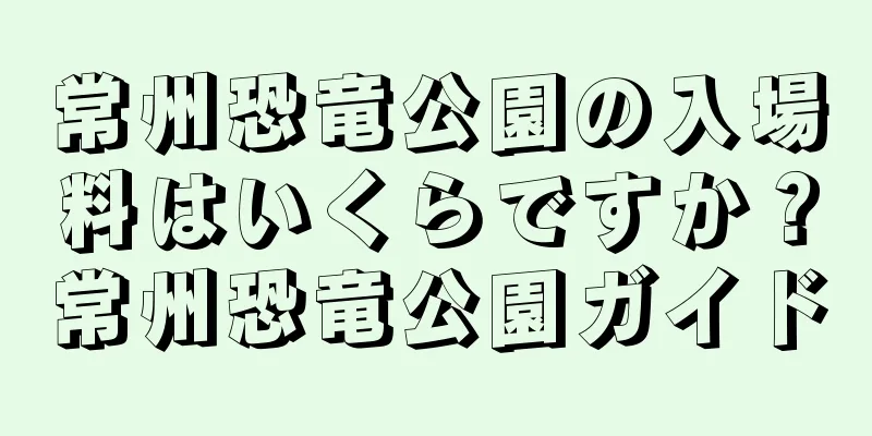常州恐竜公園の入場料はいくらですか？常州恐竜公園ガイド
