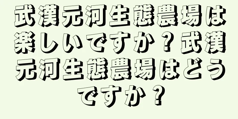 武漢元河生態農場は楽しいですか？武漢元河生態農場はどうですか？