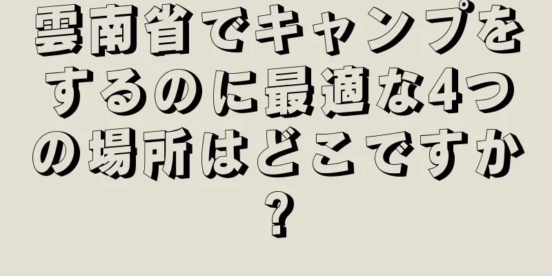 雲南省でキャンプをするのに最適な4つの場所はどこですか?