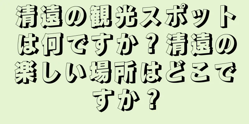 清遠の観光スポットは何ですか？清遠の楽しい場所はどこですか？