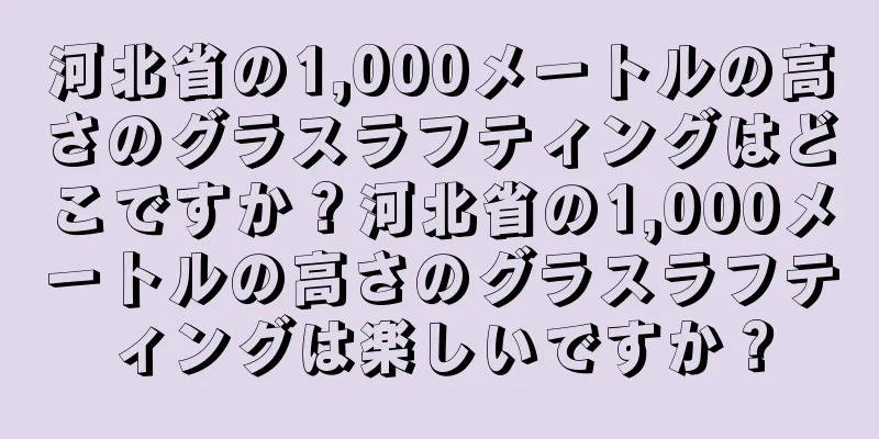 河北省の1,000メートルの高さのグラスラフティングはどこですか？河北省の1,000メートルの高さのグラスラフティングは楽しいですか？