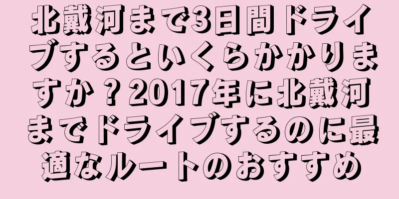 北戴河まで3日間ドライブするといくらかかりますか？2017年に北戴河までドライブするのに最適なルートのおすすめ