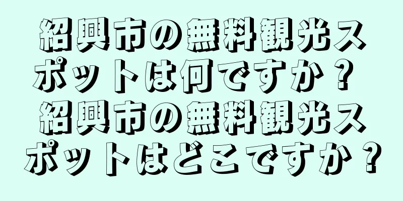 紹興市の無料観光スポットは何ですか？ 紹興市の無料観光スポットはどこですか？